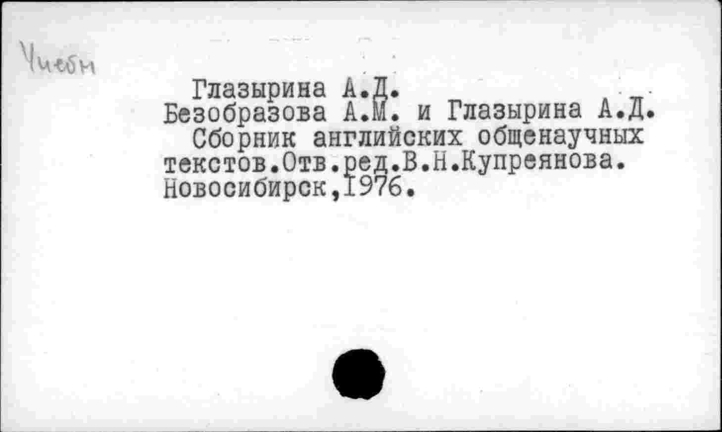 ﻿Глазырина А.Д.	, ■
Безобразова АЛ. и Глазырина А.Д.
Сборник английских общенаучных текстов.Отв.ред.В.Н.Купреянова. Новосибирск,1976.